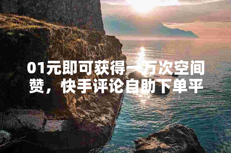 01元即可获得一万次空间赞，快手评论自助下单平台助您轻松涨人气。