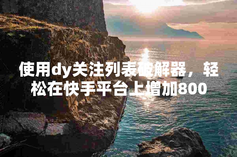 使用dy关注列表破解器，轻松在快手平台上增加8000名粉丝，无需任何费用。