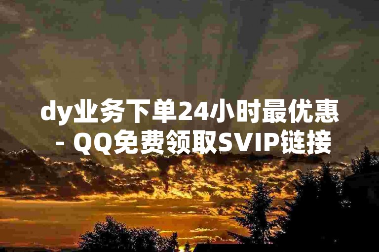 dy业务下单24小时最优惠 - QQ免费领取SVIP链接
