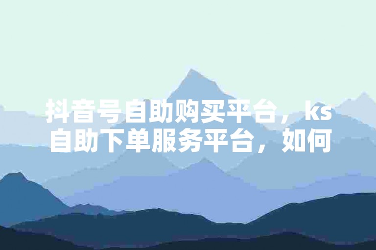 抖音号自助购买平台，ks自助下单服务平台，如何实现5块钱100个点赞的操作呢？