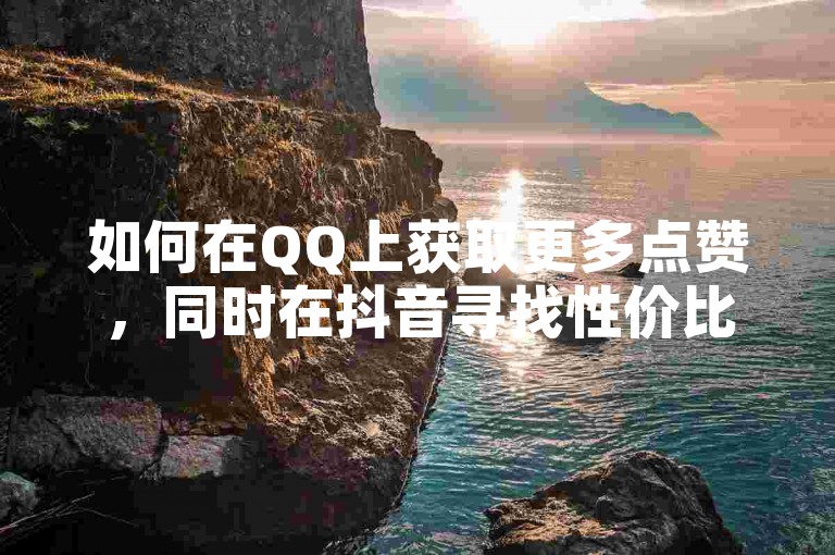 如何在QQ上获取更多点赞，同时在抖音寻找性价比高的下单平台 - 探索全网最实惠的抖音服务 - 提升全民K歌的听众互动。