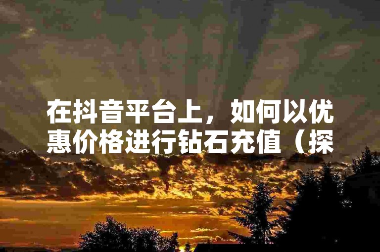 在抖音平台上，如何以优惠价格进行钻石充值（探索抖音钻石的省钱充值技巧）。