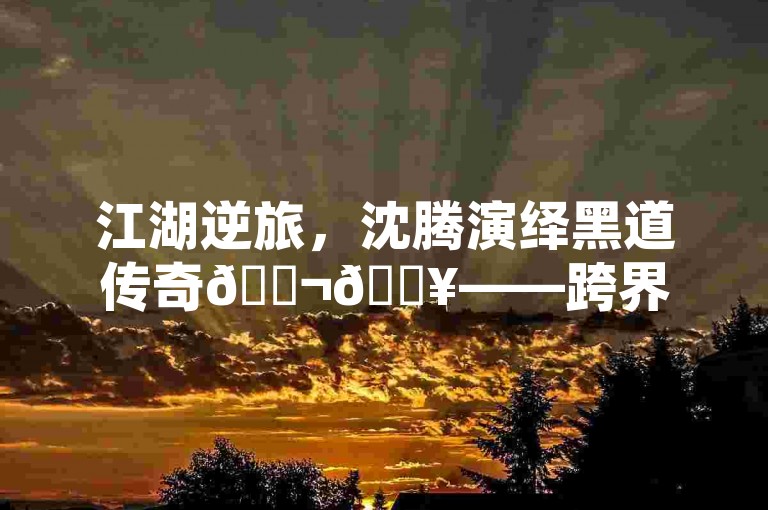 江湖逆旅，沈腾演绎黑道传奇🎬🔥——跨界风采，手游新篇章！