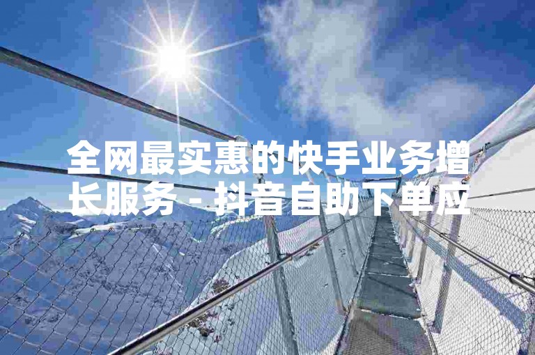 全网最实惠的快手业务增长服务 - 抖音自助下单应用安卓版获取