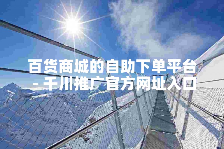 百货商城的自助下单平台 - 千川推广官方网址入口。