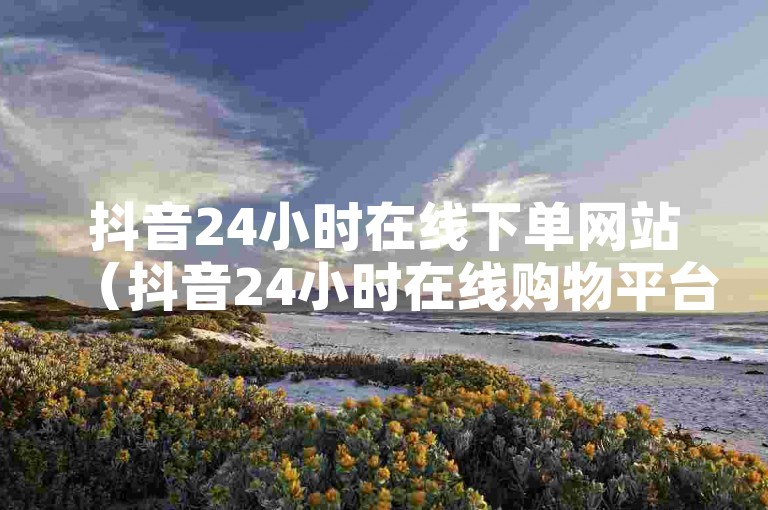 抖音24小时在线下单网站（抖音24小时在线购物平台）是一个便捷的电商服务，提供全天候的商品浏览与购买体验。