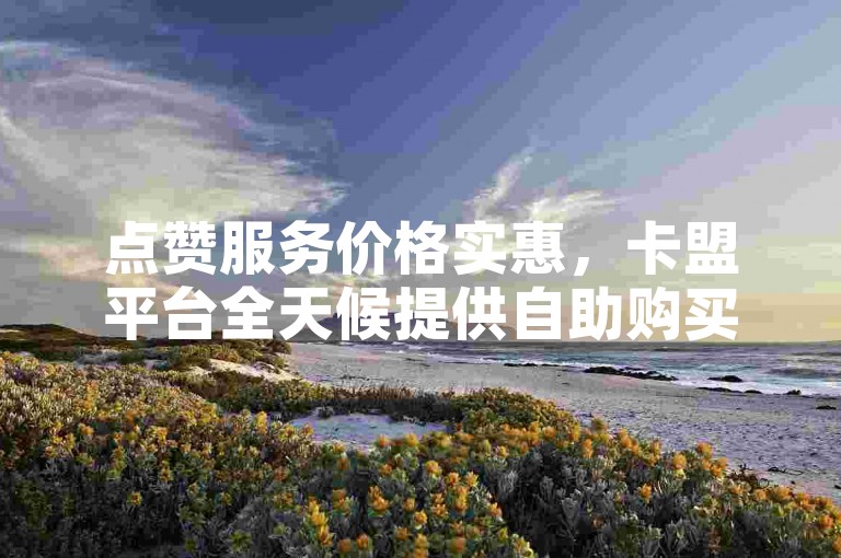 点赞服务价格实惠，卡盟平台全天候提供自助购买，助您王者荣耀快速获赞。