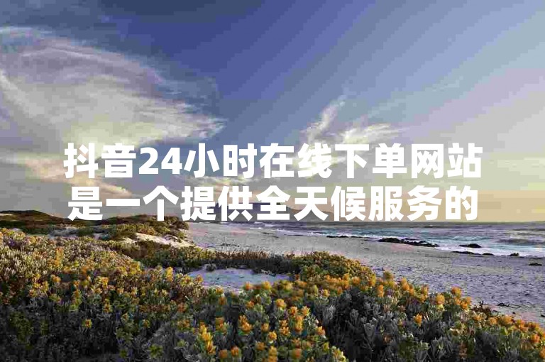 抖音24小时在线下单网站是一个提供全天候服务的平台，允许用户随时提交订单。