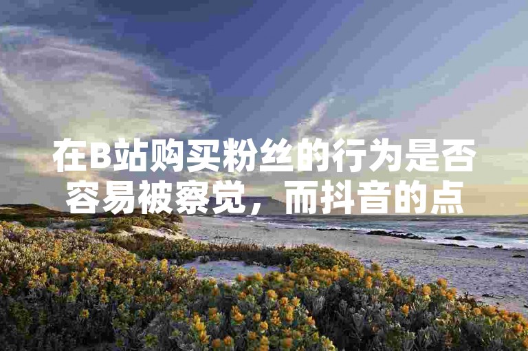 在B站购买粉丝的行为是否容易被察觉，而抖音的点赞自助服务则声称提供全天候全网最低价格。