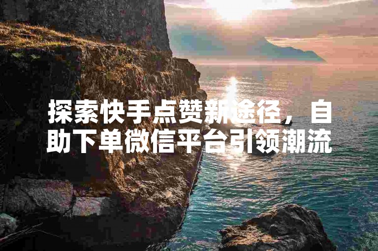 探索快手点赞新途径，自助下单微信平台引领潮流。
