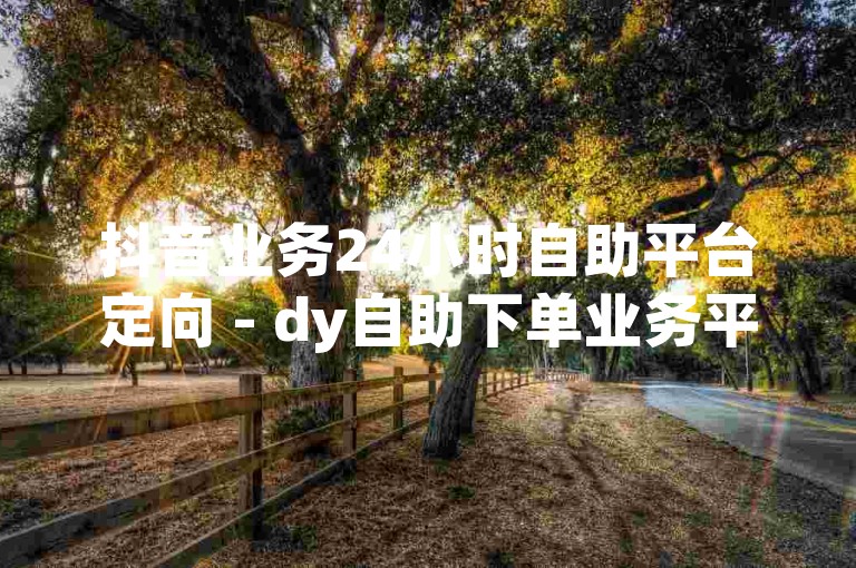 抖音业务24小时自助平台定向 - dy自助下单业务平台真人，提供全天候的在线服务。