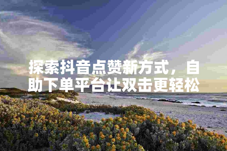 探索抖音点赞新方式，自助下单平台让双击更轻松。