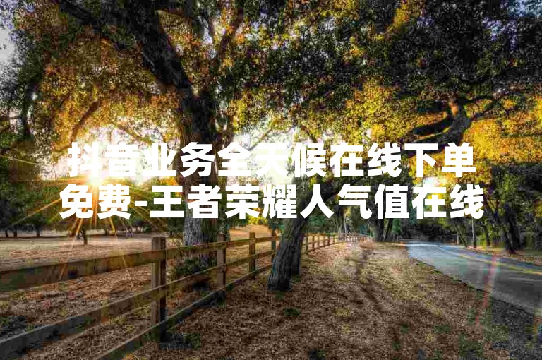 抖音业务全天候在线下单免费-王者荣耀人气值在线下单