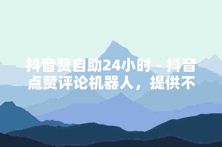 抖音赞自助24小时 - 抖音点赞评论机器人，提供不间断的点赞服务。