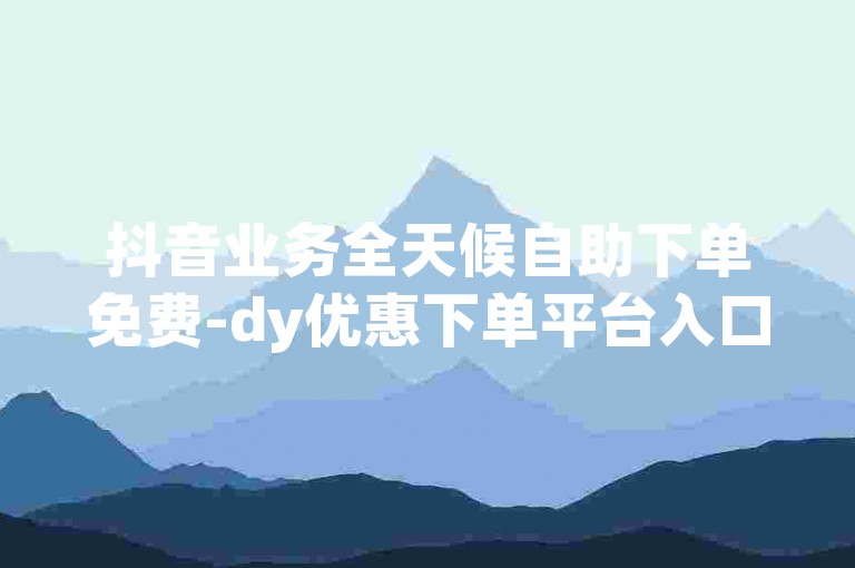 抖音业务全天候自助下单免费-dy优惠下单平台入口。