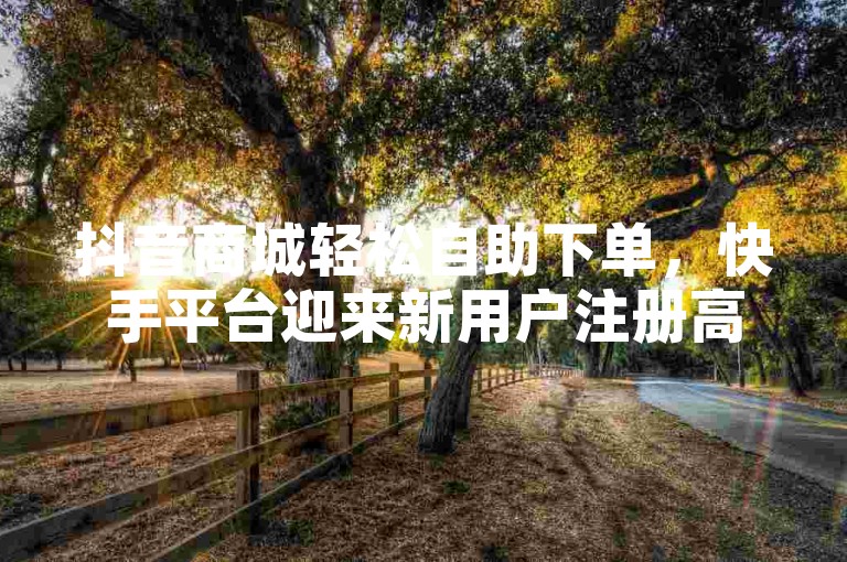 抖音商城轻松自助下单，快手平台迎来新用户注册高峰。