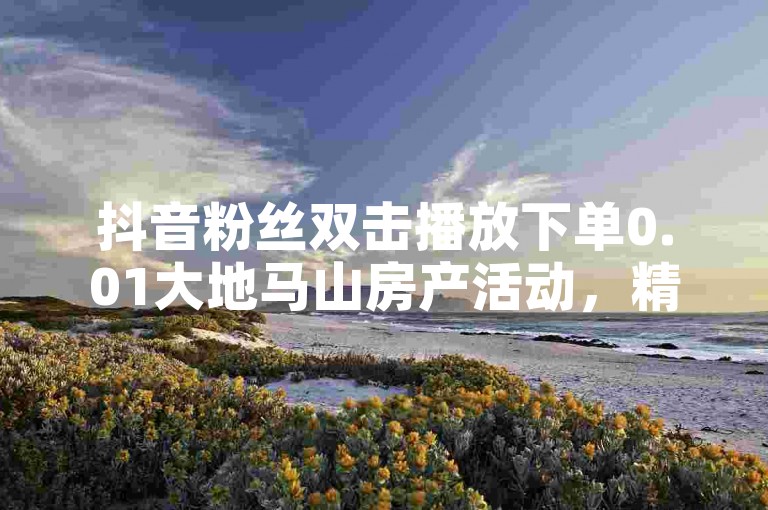 抖音粉丝双击播放下单0.01大地马山房产活动，精彩不容错过！