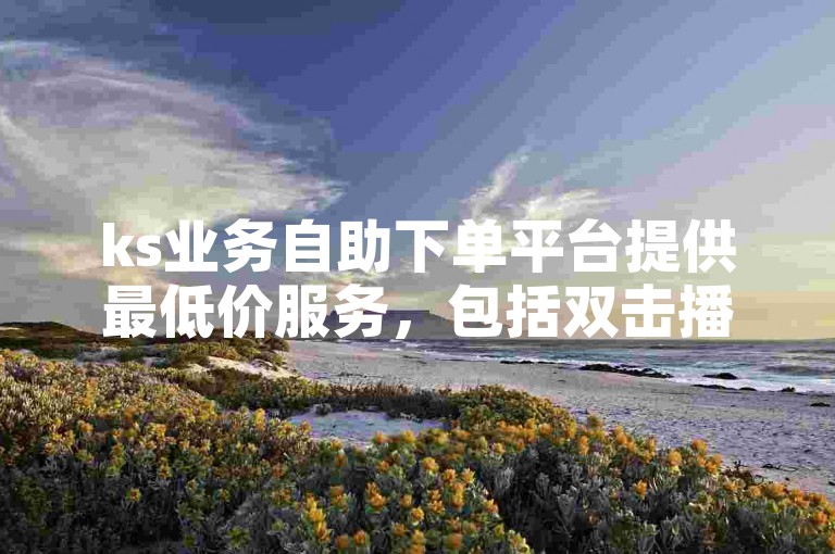 ks业务自助下单平台提供最低价服务，包括双击播放量自助下单等功能。