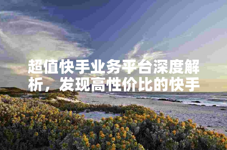 超值快手业务平台深度解析，发现高性价比的快手服务！2025必备技巧