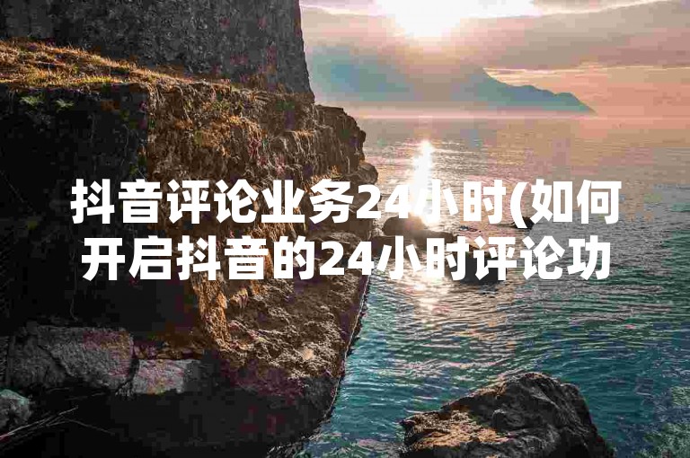 抖音评论业务24小时(如何开启抖音的24小时评论功能)