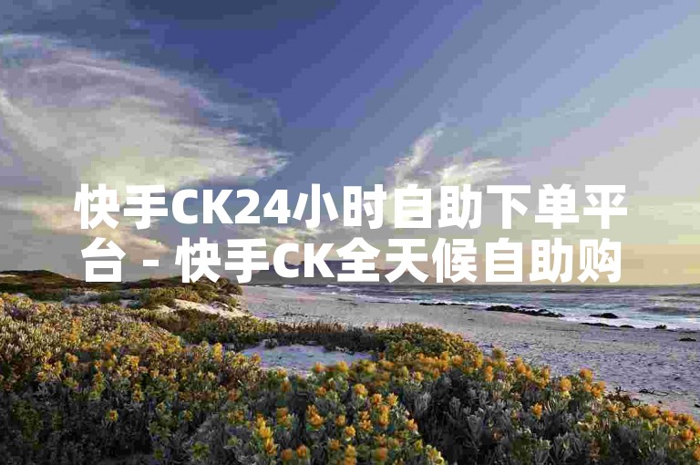 快手CK24小时自助下单平台 - 快手CK全天候自助购买服务现已上线！