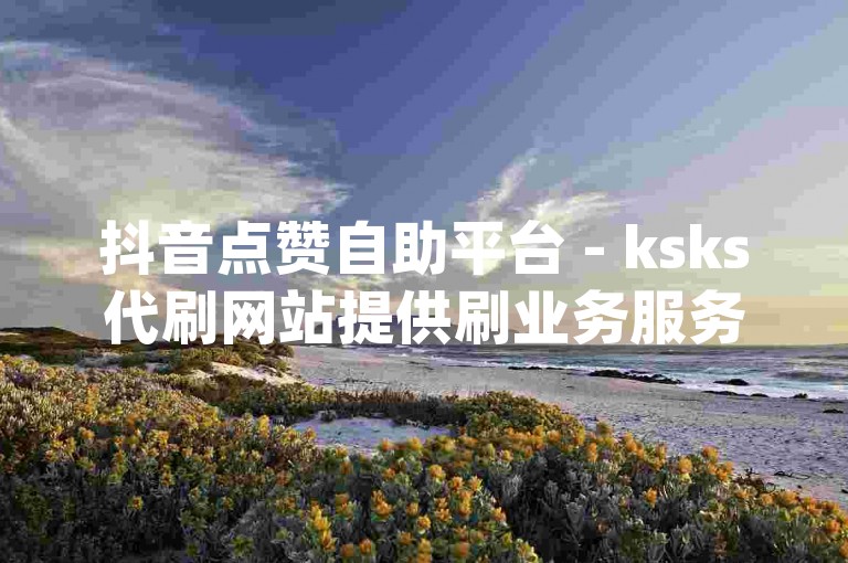 抖音点赞自助平台 - ksks代刷网站提供刷业务服务，dy播放量自助下单520。
