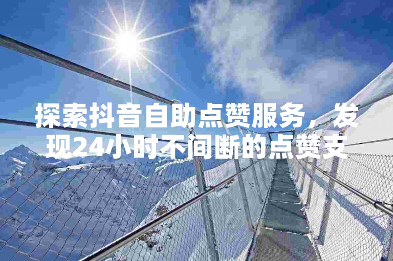探索抖音自助点赞服务，发现24小时不间断的点赞支持如何助力内容创作者。