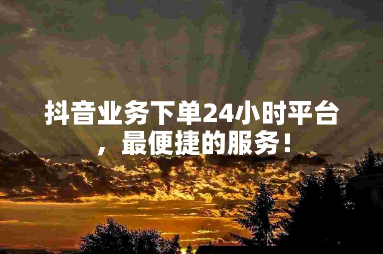 抖音业务下单24小时平台，最便捷的服务！