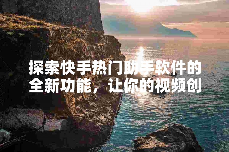 探索快手热门助手软件的全新功能，让你的视频创作之旅更加顺畅，2025年必备神器！