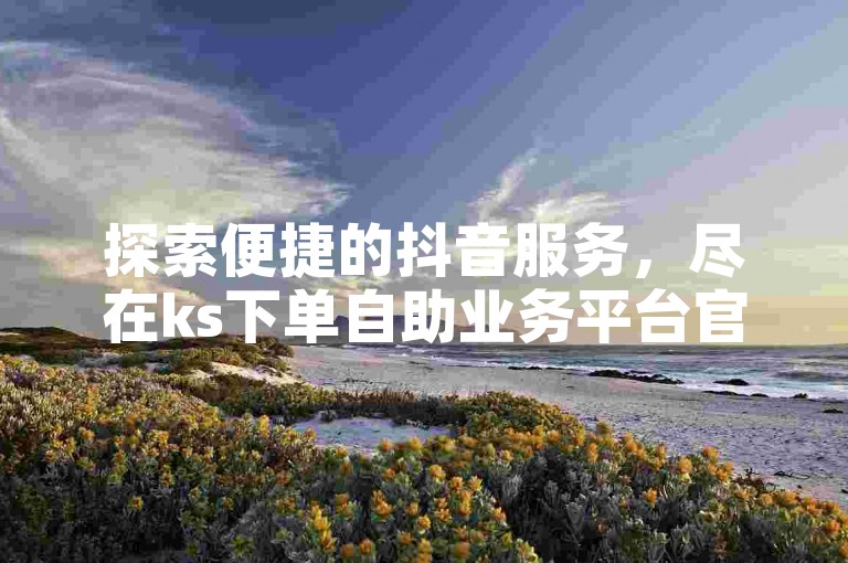 探索便捷的抖音服务，尽在ks下单自助业务平台官网，享受低价自助下单的全新体验。