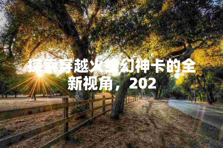 探索穿越火线幻神卡的全新视角，2025年，揭开激情战斗新体验的秘密！