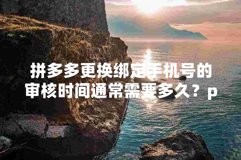 拼多多更换绑定手机号的审核时间通常需要多久？pdd助力刷人