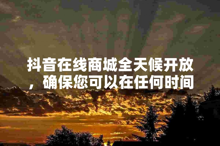 抖音在线商城全天候开放，确保您可以在任何时间轻松下单购买心仪的商品。