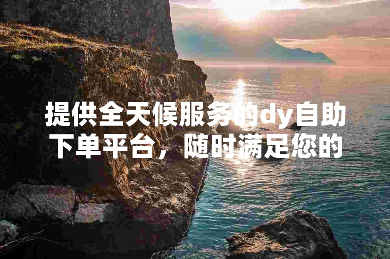 提供全天候服务的dy自助下单平台，随时满足您的业务需求。