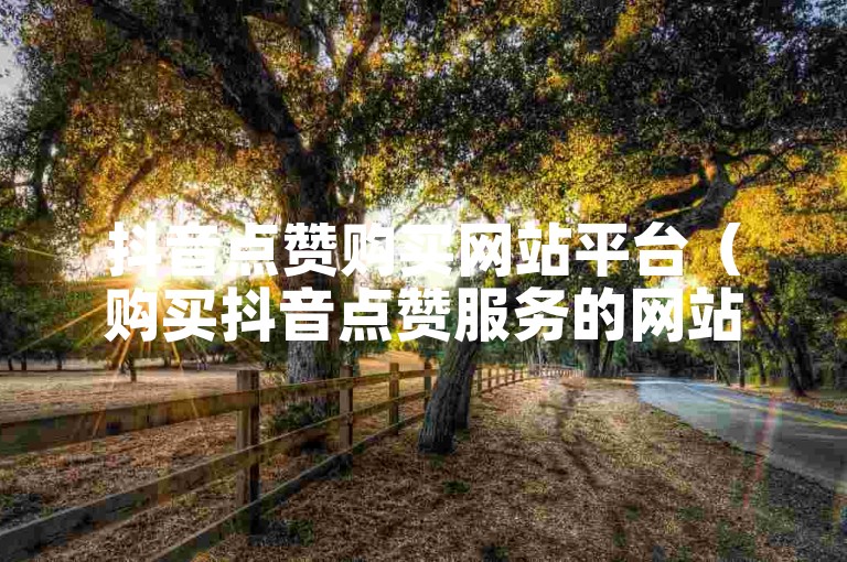 抖音点赞购买网站平台（购买抖音点赞服务的网站优质平台）