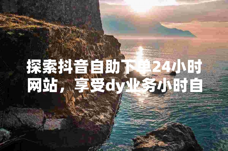探索抖音自助下单24小时网站，享受dy业务小时自助下单平台的便捷服务。