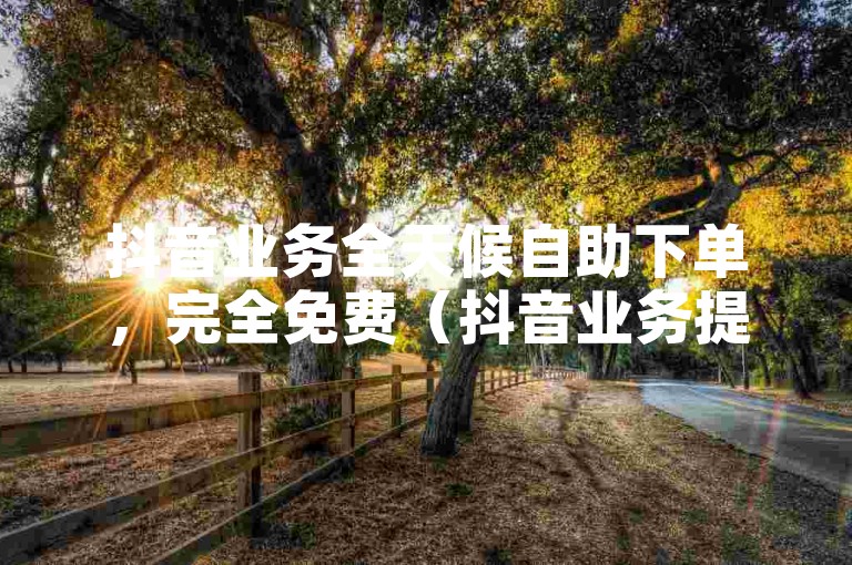 抖音业务全天候自助下单，完全免费（抖音业务提供全天候自助下单，全程免费）