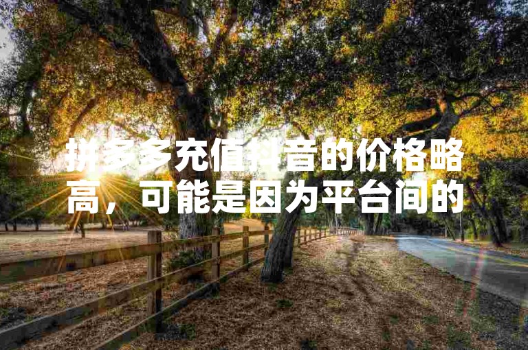 拼多多充值抖音的价格略高，可能是因为平台间的合作政策或手续费不同。
