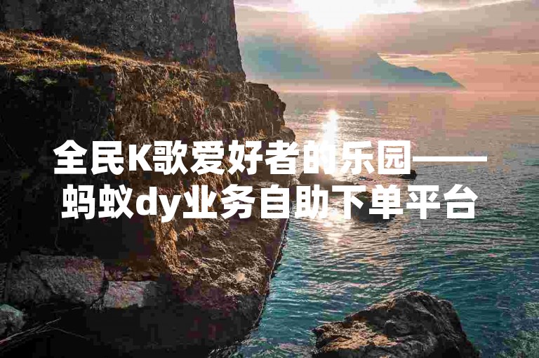 全民K歌爱好者的乐园——蚂蚁dy业务自助下单平台，让你轻松拥有更多粉丝。