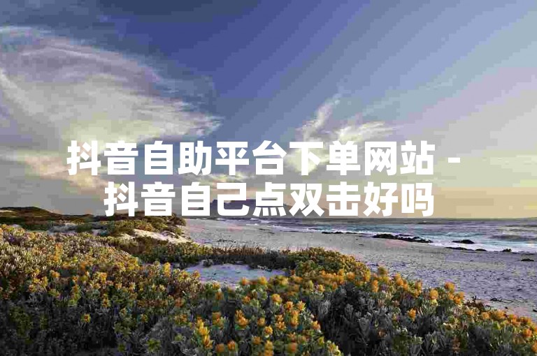 抖音自助平台下单网站 - 抖音自己点双击好吗