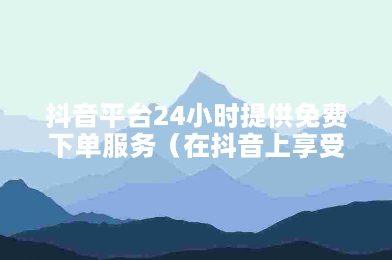抖音平台24小时提供免费下单服务（在抖音上享受全天候零费用购物体验）。