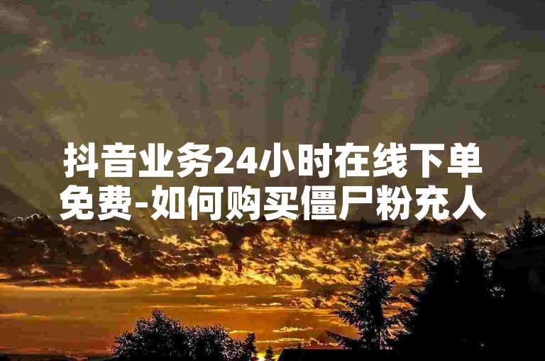 抖音业务24小时在线下单免费-如何购买僵尸粉充人,全网最低价空间赞网址
