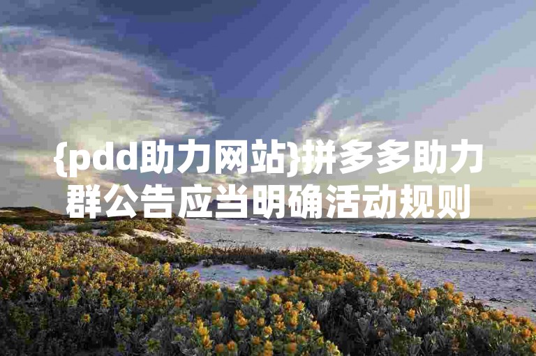 {pdd助力网站}拼多多助力群公告应当明确活动规则、参与方式及注意事项，以吸引成员积极参与并确保活动顺利进行。