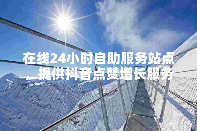 在线24小时自助服务站点，提供抖音点赞增长服务，价格优惠。