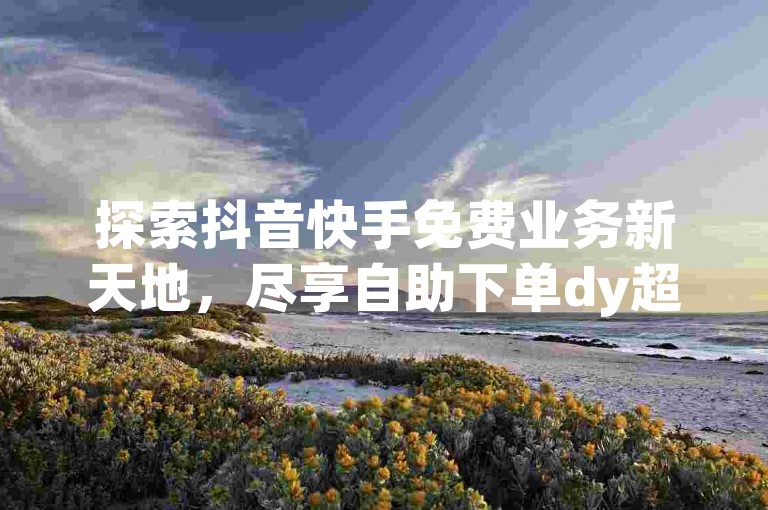 探索抖音快手免费业务新天地，尽享自助下单dy超值体验 - b站业务网引领潮流！