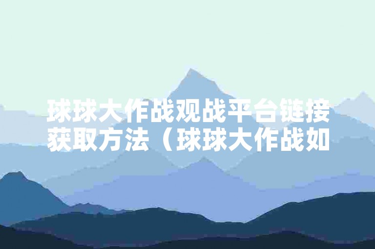球球大作战观战平台链接获取方法（球球大作战如何快速找到观战网页）。