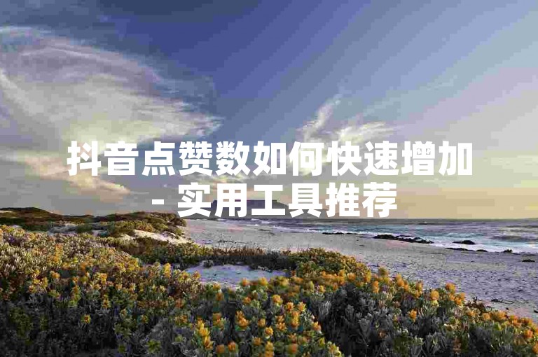 抖音点赞数如何快速增加 - 实用工具推荐