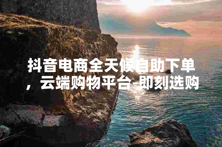 抖音电商全天候自助下单，云端购物平台-即刻选购。