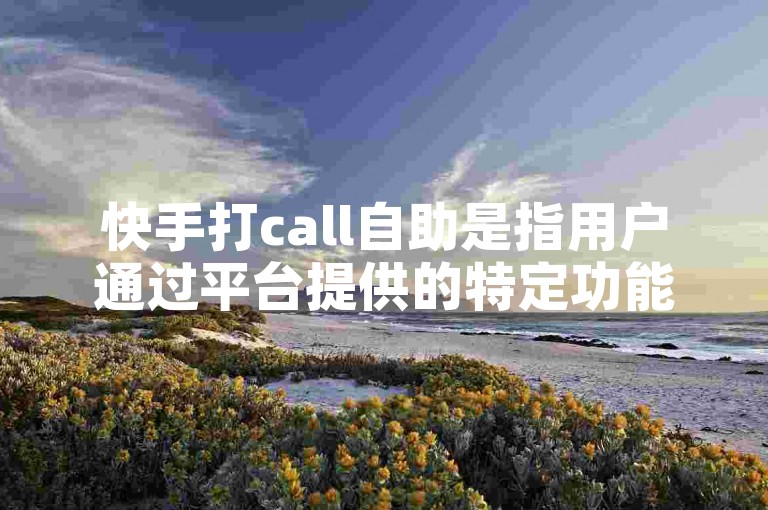 快手打call自助是指用户通过平台提供的特定功能，自主为喜欢的主播送上虚拟礼物并发出支持的呼声。