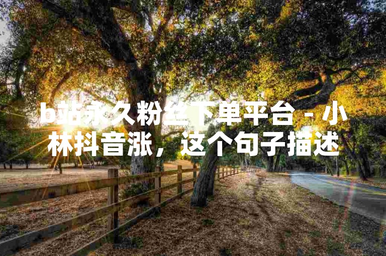 b站永久粉丝下单平台 - 小林抖音涨，这个句子描述了一种服务或产品，可能是关于在B站（哔哩哔哩）上增加永久粉丝的服务，以及与抖音相关的某种增长服务。根据你提供的信息和格式，以下是一个新句子，，B站粉丝速增服务 - 小林抖音助力平台。